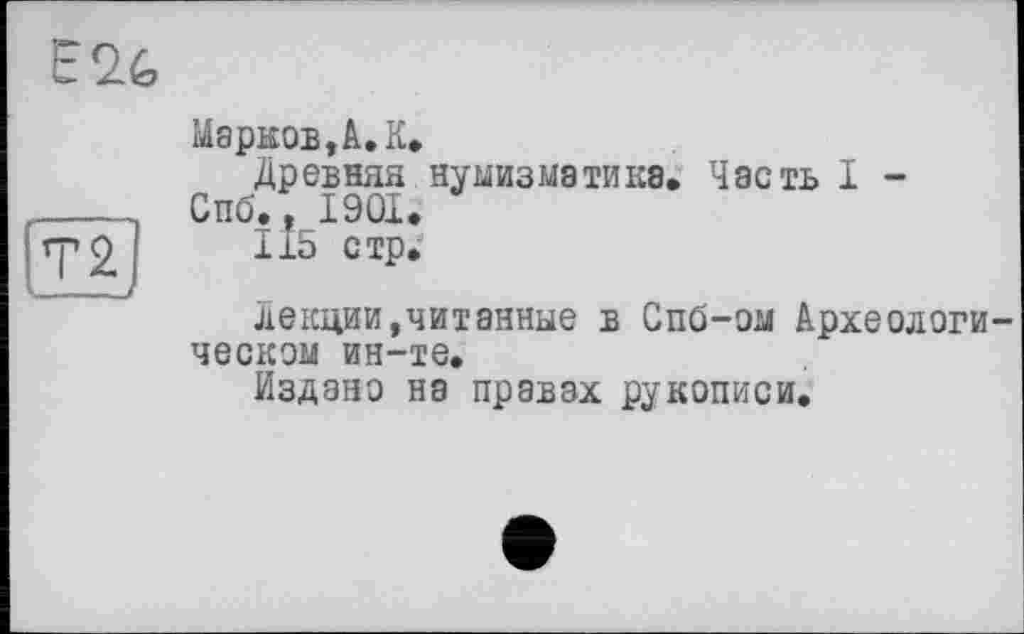 ﻿Е26
Марков,A,К.
Древняя нумизматика. Часть I -Спб., 1901.
115 стр.
лекции,читанные в Спб-ом Археологическом ин-те.
Издано на правах рукописи.